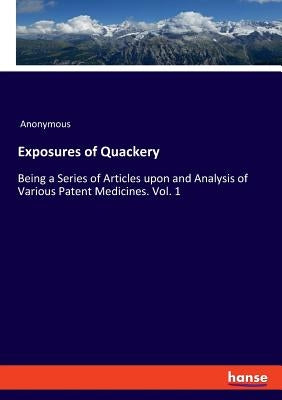 Exposures of Quackery: Being a Series of Articles upon and Analysis of Various Patent Medicines. Vol. 1 by Anonymous