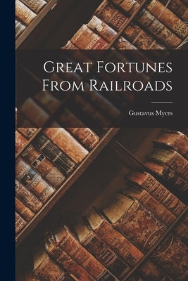 Great Fortunes From Railroads by Myers, Gustavus