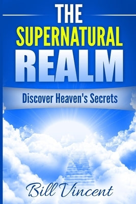 The Supernatural Realm: Discover Heaven's Secrets by Vincent, Bill