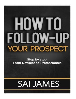 How To Follow-up Your Prospect: Step by step From Newbies to Professionals: How To Follow-up Your Prospect: Step by step From Newbies to Professionals by James, Sai