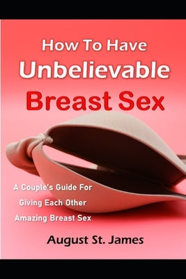 How To Have Unbelievable Breast Sex: A Couple's Guide To Giving Each Other Amazing Breast Sex by St James, August