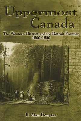 Uppermost Canada: The Western District and the Detroit Frontier, 1800-1850 by Douglas, R. Alan