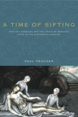 A Time of Sifting: Mystical Marriage and the Crisis of Moravian Piety in the Eighteenth Century by Peucker, Paul