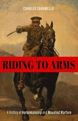 Riding to Arms: A History of Horsemanship and Mounted Warfare by Caramello, Charles