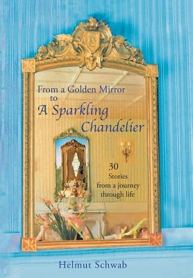 From a Golden Mirror to a Sparkling Chandelier: Thirty Short Stories from a Journey Through Life by Schwab, Helmut