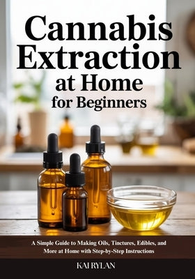 Cannabis Extraction At Home for Beginners: A Simple Guide to Making Oils, Tinctures, Edibles, and More at Home with Step-by-Step Instructions by Rylan, Kai