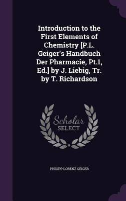 Introduction to the First Elements of Chemistry [P.L. Geiger's Handbuch Der Pharmacie, Pt.1, Ed.] by J. Liebig, Tr. by T. Richardson by Geiger, Philipp Lorenz