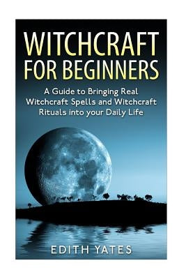 Witchcraft: Witchcraft for Beginners: A Guide to Bringing Real Witchcraft Spells and Witchcraft Rituals into your Daily Life by Yates, Edith