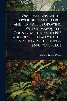 Observations on the Flowering Plants, Ferns and Fern Allies Growing Wild in Marquette County, Michigan, in 1916 and 1917, Especially in the Vicinity o by Dodge, Charles Keene