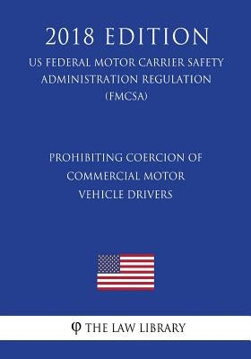 Prohibiting Coercion of Commercial Motor Vehicle Drivers (US Federal Motor Carrier Safety Administration Regulation) (FMCSA) (2018 Edition) by The Law Library
