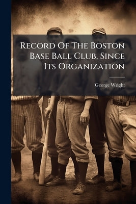 Record Of The Boston Base Ball Club, Since Its Organization: With A Sketch Of All Its Players For 1871, 72, 73 And 74, And Other Items Of Interest by Wright, George