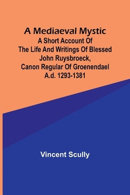 A Mediaeval Mystic; A Short Account of the Life and Writings of Blessed John Ruysbroeck, Canon Regular of Groenendael A.D. 1293-1381 by Scully, Vincent