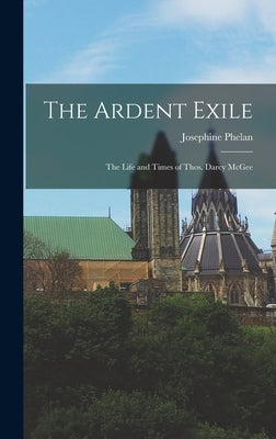 The Ardent Exile: the Life and Times of Thos. Darcy McGee by Phelan, Josephine
