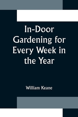 In-Door Gardening for Every Week in the Year; Showing the Most Successful Treatment for all Plants Cultivated in the Greenhouse, Conservatory, Stove, by Keane, William