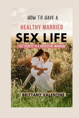 How to Have Healthy Married Sex Life: 7 Key Secrets to a Successful Marriage by Valentine, Brittany