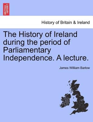 The History of Ireland During the Period of Parliamentary Independence. a Lecture. by Barlow, James William