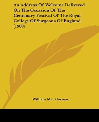 An Address Of Welcome Delivered On The Occasion Of The Centenary Festival Of The Royal College Of Surgeons Of England (1900) by Mac Cormac, William