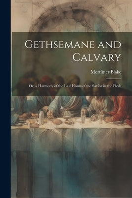 Gethsemane and Calvary: Or, a Harmony of the Last Hours of the Savior in the Flesh by Blake, Mortimer