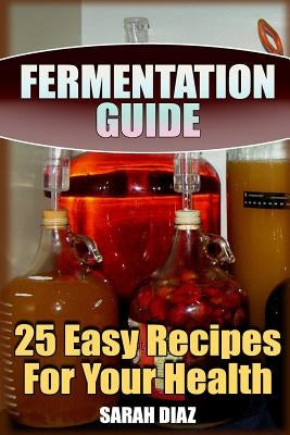 Fermentation Guide: 25 Easy Recipes For Your Health: (Fermented Food, Homemade Fermentation) by Diaz, Sarah