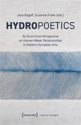Hydropoetics: An Ecocritical Perspective on Human-Water Relationships in Eastern European Arts by Rogoff, Jana