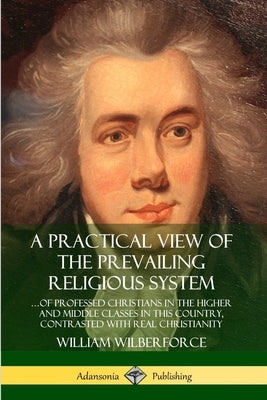 A Practical View of the Prevailing Religious System: ...of Professed Christians in the Higher and Middle Classes in this Country, Contrasted with Real by Wilberforce, William