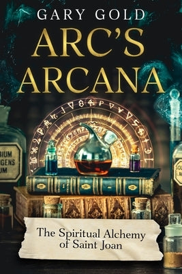Arc's Arcana: The Spiritual Alchemy of Saint Joan by Gold, Gary