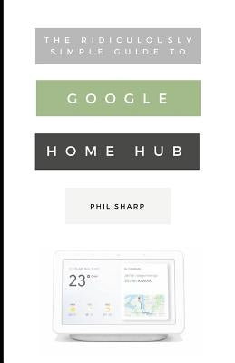 The Ridiculously Simple Guide to Google Home Hub: A Practical Guide to Setting Up a Smart Home by Sharp, Phil