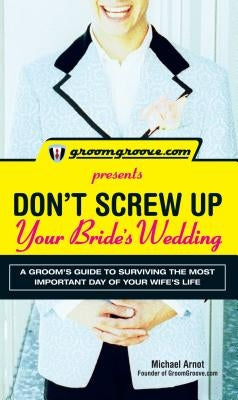 Groomgroove.com Presents Don't Screw Up Your Bride's Wedding: A Groom's Guide to Surviving the Most Important Day of Your Wife's Life by Arnot, Michael