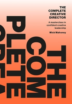 The Complete Creative Director: A Masterclass in Confident Creative Leadership by Mahoney, Mick