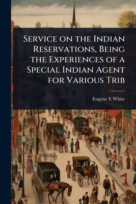 Service on the Indian Reservations, Being the Experiences of a Special Indian Agent for Various Trib by White, Eugene E.