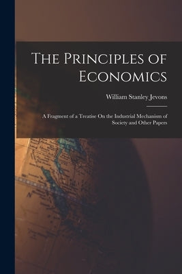 The Principles of Economics: A Fragment of a Treatise On the Industrial Mechanism of Society and Other Papers by Jevons, William Stanley