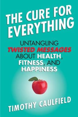 The Cure for Everything: Untangling Twisted Messages about Health, Fitness, and Happiness by Caulfield, Timothy