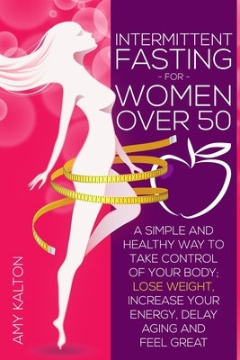 Intermittent Fasting for Women Over 50: A Simple and Healthy Way to Take Control of your Body; Lose Weight, Increase your Energy, Delay Aging and Feel by Kalton, Amy