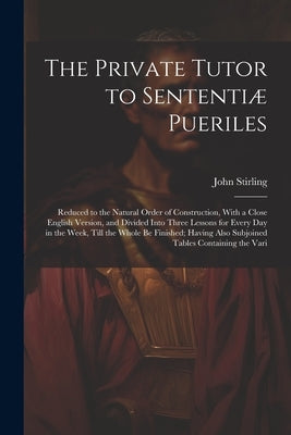 The Private Tutor to Sententiæ Pueriles: Reduced to the Natural Order of Construction, With a Close English Version, and Divided Into Three Lessons fo by Stirling, John