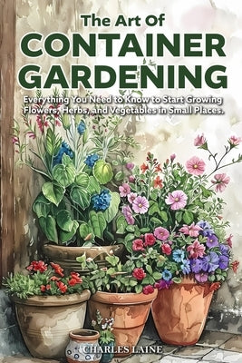The Art of Container Gardening: Everything You Need to Know to Start Growing Flowers, Herbs, and Vegetables in Small Places by Laine, Charles