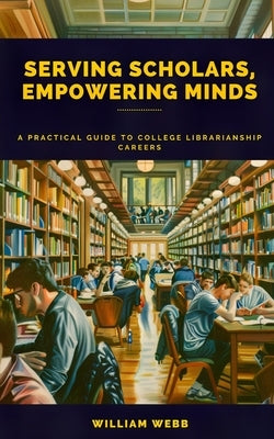 Serving Scholars, Empowering Minds: A Practical Guide to College Librarianship Careers by Webb, William