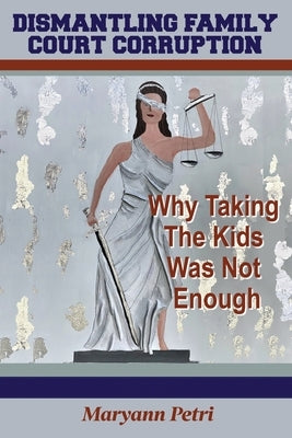 Dismantling Family Court Corruption: Why Taking The Kids Was Not Enough by Petri, Maryann