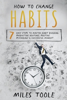 How to Change Habits: 7 Easy Steps to Master Habit Building, Productive Routines, Positive Psychology & Successful Mindset by Toole, Miles