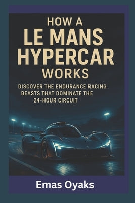 How A Le Mans Hypercar Works: Discover the Endurance Racing Beasts That Dominate the 24-Hour Circuit by Oyaks, Emas