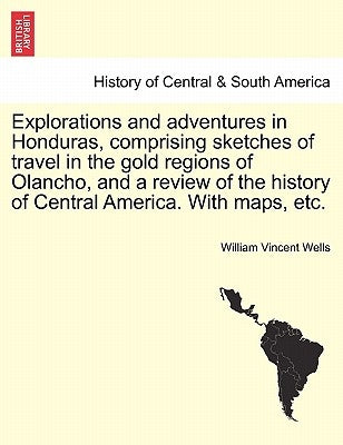 Explorations and adventures in Honduras, comprising sketches of travel in the gold regions of Olancho, and a review of the history of Central America. by Wells, William Vincent