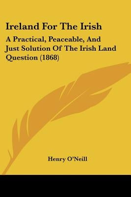 Ireland For The Irish: A Practical, Peaceable, And Just Solution Of The Irish Land Question (1868) by O'Neill, Henry