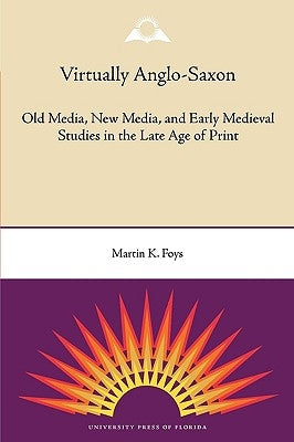 Virtually Anglo-Saxon: Old Media, New Media, and Early Medieval Studies in the Late Age of Print by Foys, Martin K.