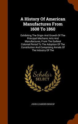 A History Of American Manufactures From 1608 To 1860: Exhibiting The Origin And Growth Of The Principal Mechanic Arts And Manufactures, From The Earli by Bishop, John Leander