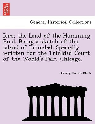 Ie Re, the Land of the Humming Bird. Being a Sketch of the Island of Trinidad. Specially Written for the Trinidad Court of the World's Fair, Chicago. by Clark, Henry James