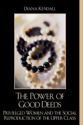 The Power of Good Deeds: Privileged Women and the Social Reproduction of the Upper Class by Kendall, Diana