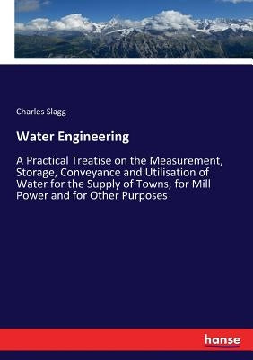 Water Engineering: A Practical Treatise on the Measurement, Storage, Conveyance and Utilisation of Water for the Supply of Towns, for Mill Power and f by Slagg, Charles