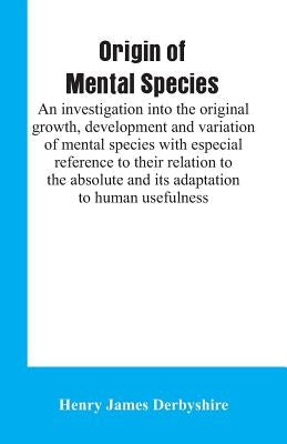 Origin of mental species; an investigation into the original growth, development and variation of mental species with especial reference to their rela by Derbyshire, Henry James