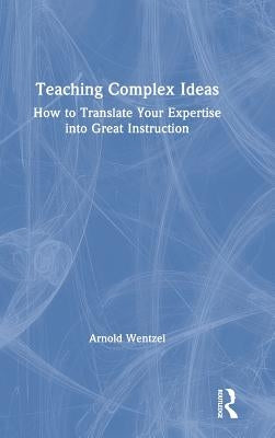 Teaching Complex Ideas: How to Translate Your Expertise into Great Instruction by Wentzel, Arnold