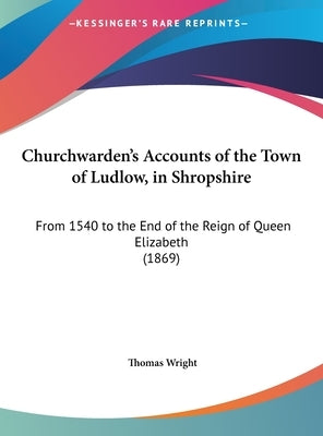 Churchwarden's Accounts of the Town of Ludlow, in Shropshire: From 1540 to the End of the Reign of Queen Elizabeth (1869) by Wright, Thomas