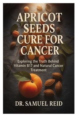 Apricot Seeds Cure for Cancer: Exploring the Truth Behind Vitamin B17 and Natural Cancer Treatment by Reid, Samuel